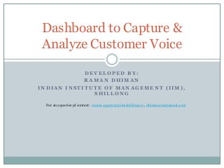 Dashboard to Capture &
Analyze Customer Voice
DEVELOPED BY:
RAMAN DHIMAN
INDIAN INSTITUTE OF MANAGEMENT (IIM),
SHILLONG
For any queries pl contact: raman.pgpex12@iimshillong.in , dhiman109@gmail.com

 