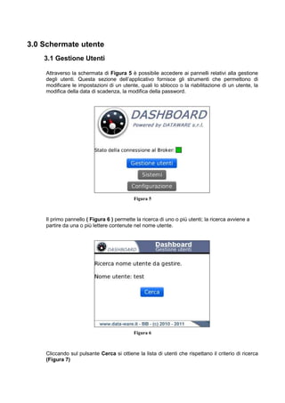3.0 Schermate utente
3.1 Gestione Utenti
Attraverso la schermata di Figura 5 è possibile accedere ai pannelli relativi alla gestione
degli utenti. Questa sezione dell’applicativo fornisce gli strumenti che permettono di
modificare le impostazioni di un utente, quali lo sblocco o la riabilitazione di un utente, la
modifica della data di scadenza, la modifica della password.
Figura 5
Il primo pannello ( Figura 6 ) permette la ricerca di uno o più utenti; la ricerca avviene a
partire da una o più lettere contenute nel nome utente.
Figura 6
Cliccando sul pulsante Cerca si ottiene la lista di utenti che rispettano il criterio di ricerca
(Figura 7)
 