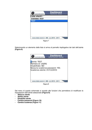 Figura 7
Selezionando un elemento della lista si arriva al pannello riepilogativo dei dati dell’utente
(Figura 8)
Figura 8
Dal menu di questa schermata si accede alle funzioni che permettono di modificare le
impostazioni dell’utente selezionato (Figura 9):
- Sblocca utente
- Abilita utente
- Disabilita utente
- Cambia password (Figura 10)
- Cambia scadenza (Figura 11)
 