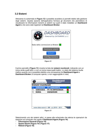 3.2 Sistemi
Attraverso la schermata di Figura 12 è possibile accedere ai pannelli relativi alla gestione
degli sistemi. Questa sezione dell’applicativo fornisce gli strumenti che permettono di
visualizzare le informazioni inerenti ai sistemi sui quali è stato installato un Dashboard
Agent e che sono stati registrati nel Dashboard Broker.
Figura 12
Il primo pannello ( Figura 13 ) mostra la lista dei sistemi monitorati, indicando con un
icona verde quelli attivi, e con un icona rossa quelli inattivi. Lo stato del sistema risulta
inattivo quando non è possibile stabilire una connessione tra Dashboard Agent e
Dashboard Broker (il computer spento, o non raggiungibile in rete)
Figura 13
Selezionando uno dei sistemi attivi, si passa alla schermata che elenca le operazioni da
eseguire sul computer che ospita il Dashboard Agent (Figura 14):
- Informazioni Generali (Figura 15)
- Spazio Dischi (Figura 16 e Figura 17)
- Reboot (Figura 18)
 