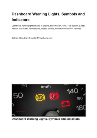 Dashboard Warning Lights, Symbols and
Indicators
Dashboard warning lights related to Engine, transmission, Tires, Fuel system, Safety,
Interior, brakes etc. For Gasoline, Diesel, Electric, Hybrid and AWD/4x4 vehicles.
Salman Chaudhary, Founder Pinkywheels.com
​ Honda CR-V Shows All Warning Light...
​ Play
​ Unmute
​ Loaded: 19.09%
​ Remaining Time
​ -4:32
​ Captions
​ Fullscreen
​ Advertisement: 1:22
Dashboard Warning Lights, Symbols and Indicators
 