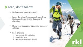 • Be brave and share your work
• Learn the latest features and move from
Dashboard reporting to Dashboard
planning
• Show your colors and customize company
settings
• Seek answers
• Your team at RKL eSolutions
• Knowledge base
• Learning Management System
Lead, don’t follow
 