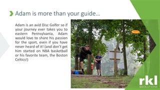 Adam is an avid Disc Golfer so if
your journey ever takes you to
eastern Pennsylvania, Adam
would love to share his passion
for the sport, even if you have
never heard of it! (and don’t get
him started on NBA basketball
or his favorite team, the Boston
Celtics!)
Adam is more than your guide…
 