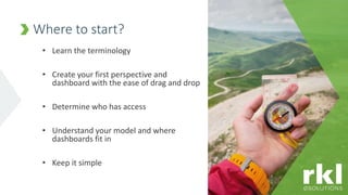 • Learn the terminology
• Create your first perspective and
dashboard with the ease of drag and drop
• Determine who has access
• Understand your model and where
dashboards fit in
• Keep it simple
Where to start?
 