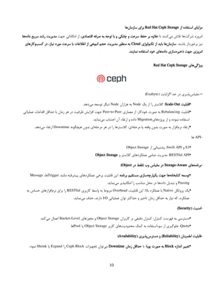 ‫م‬
‫از‬ ‫استفاده‬ ‫زایای‬
Red Hat Ceph Storage
‫‌ها‬
‫ن‬‫سازما‬ ‫برای‬
‫تا‬ ‫‌کنند‬
‫ی‬‫م‬ ‫تالش‬ ‫‌ها‬
‫ت‬‫شرک‬ ‫امروزه‬
‫اقتصادی‬ ‫صرفه‬ ‫به‬ ‫توجه‬ ‫با‬ ‫و‬ ‫چابکی‬ ‫و‬ ‫سرعت‬ ‫حفظ‬ ‫بر‬ ‫عالوه‬
‫جهت‬ ‫امکاناتی‬ ‫از‬ ،
 
‫‌ها‬
‫ه‬‫داد‬ ‫سریع‬ ‫رشد‬ ‫مدیریت‬
‫برخوردار‬ ‫نیز‬
 
.‫باشند‬
‫تکنولوژی‬ ‫از‬ ‫باید‬ ‫‌ها‬
‫ن‬‫سازما‬
Cloud
‫‌وکارهای‬
‫ب‬‫کس‬ ‫در‬ ،‫نیاز‬ ‫مورد‬ ‫سرعت‬ ‫با‬ ‫اطالعات‬ ‫از‬ ‫انبوهی‬ ‫حجم‬ ‫مدیریت‬ ‫منظور‬ ‫به‬
.‫نمایند‬ ‫استفاده‬ ‫خود‬ ‫‌های‬
‫ه‬‫داد‬ ‫‌سازی‬
‫ه‬‫ذخیر‬ ‫جهت‬ ‫امروزی‬
‫‌های‬
‫ی‬‫ویژگ‬
Red Hat Ceph Storage
( ‫اگزابایت‬ ‫حد‬ ‫در‬ ‫‌پذیری‬
‫س‬‫مقیا‬ –
Exabyte
)
•
‫قابلیت‬
Scale-Out
‫یک‬ ‫از‬ ‫را‬ ‫کالستر‬ :
Node
‫هزاران‬ ‫به‬
Node
.‫‌دهد‬
‫ی‬‫م‬ ‫توسعه‬ ‫دیگر‬
•
‫قابلیت‬
Rebalancing
‫معماری‬ ‫از‬ :‫خودکار‬ ‫صورت‬ ‫به‬
Peer-to-Peer
‫عملیاتی‬ ‫اقدامات‬ ‫حداقل‬ ‫با‬ ‫زمان‬ ‫هر‬ ‫در‬ ‫ظرفیت‬ ‫افزایش‬ ‫جهت‬
‫‌های‬
‫ه‬‫پروژ‬ ‫از‬ ‫و‬ ‫نموده‬ ‫استفاده‬
Migration
.‫‌نماید‬
‫ی‬‫م‬ ‫اجتناب‬ ‫آن‬ ‫ارتقاء‬ ‫و‬ ‫داده‬
•
‫هیچگونه‬ ‫بدون‬ ‫‌ای‬
‫ه‬‫مرحل‬ ‫هر‬ ‫در‬ ‫را‬ ‫کالسترها‬ :‫‌ای‬
‫ه‬‫مرحل‬ ‫یا‬ ‫وقفه‬ ‫بدون‬ ‫صورت‬ ‫به‬ ‫‌افزار‬
‫م‬‫نر‬ ‫ارتقاء‬
Downtime
.‫‌دهد‬
‫ی‬‫م‬ ‫ارتقاء‬
-
API
‫ها‬
•
S3
‫و‬
Swift API
‫از‬ ‫پشتیبانی‬ :
Object Storage
•
RESTful API
‫و‬ ‫کالستر‬ ‫عملکردهای‬ ‫تمامی‬ ‫مدیریت‬ :
Object Storage
‫‌های‬
‫ه‬‫برنام‬-
Storage-Aware
‫در‬ ‫(فقط‬ ‫وب‬ ‫مقیاس‬ ‫در‬
Object
)
•
‫برنامه‬ ‫مستقیم‬ ‫‌سازی‬
‫ه‬‫یکپارچ‬ ‫جهت‬ ‫‌ها‬
‫ه‬‫کتابخان‬ ‫توسعه‬
‫مانند‬ ‫پیشرفته‬ ‫عملکردهای‬ ‫برخی‬ ‫قابلیت‬ ‫این‬ :
Trigger
،‫ها‬
Message
Passing
.‫‌نماید‬
‫ی‬‫م‬ ‫امکانپذیر‬ ‫را‬ ‫مناسب‬ ‫محل‬ ‫در‬ ‫‌ها‬
‫ه‬‫داد‬ ‫تبدیل‬ ‫و‬
•
‫پروتکل‬ ‫یک‬
Native
،‫قابلیت‬ ‫این‬ :‫باال‬ ‫عملکرد‬ ‫با‬
Overhead
‫کاربری‬ ‫واسط‬ ‫به‬ ‫مربوط‬
RESTful
‫به‬ ‫حساس‬ ‫‌افزارهای‬
‫م‬‫نر‬ ‫برای‬ ‫را‬
‫عملیاتی‬ ‫توان‬ ‫حداکثر‬ ‫و‬ ‫تاخیر‬ ‫زمان‬ ‫حداقل‬ ‫به‬ ‫نیاز‬ ‫که‬ ،‫عملکرد‬
I/O
.‫‌نماید‬
‫ی‬‫م‬ ‫حذف‬ ،‫دارند‬
( ‫امنیت‬-
Security
)
•
‫کاربران‬ ‫بر‬ ‫دقیقی‬ ‫کنترل‬ :‫کنترل‬ ‫فهرست‬ ‫به‬ ‫دسترسی‬
Object Storage
‫مجوزهای‬ ‫و‬
Bucket-Level
.‫‌کند‬
‫ی‬‫م‬ ‫اعمال‬
•
Quota
‫کاربر‬ ‫‌های‬
‫ت‬‫محدودی‬ ‫کمک‬ ‫به‬ ‌
‫ه‬‫سوءاستفاد‬ ‫از‬ ‫جلوگیری‬ :
Object Storage
‫یا‬
Pool
‫ها‬
( ‫اطمینان‬ ‫قابلیت‬-
Reliability
( ‫‌پذیری‬
‫س‬‫دستر‬ ‫و‬ )
Availability
)
•
‫اندازه‬ ‫تغییر‬
Block
‫پویا‬ ‫صورت‬ ‫به‬
‫با‬ :
‫زمان‬ ‫حداقل‬
Downtime
‫تجهیزات‬ ‫‌توان‬
‫ی‬‫م‬
Ceph Block
‫را‬
Expand
‫یا‬
Shrink
.‫نمود‬
10
 