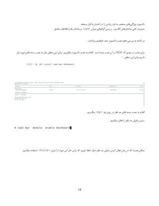 . ‫میدهد‬ ‫قرار‬ ‫ما‬ ‫اختیار‬ ‫در‬ ‫را‬ ‫زیادی‬ ‫فرد‬ ‫به‬ ‫منحصر‬ ‫‌های‬
‫ی‬‫ویژگ‬ ‫داشبورد‬
‫میزان‬ ‫گرافیکی‬ ‫بررسی‬ . ‫کالستر‬ ‫ساختارهای‬ ‫کلی‬ ‫مدیریت‬
iops
. ‫جامع‬ ‫اطالعات‬ ‫و‬ ‫ها‬ ‫ساختار‬ ‫‌و‬
. ‫پرداخت‬ ‫خواهیم‬ ‫سف‬ ‫داشبورد‬ ‫نصب‬ ‫نحوه‬ ‫بررسی‬ ‫به‬ ‫ادامه‬ ‫در‬
‫که‬ ‫نودی‬ ‫در‬ ‫نصب‬ ‫برای‬
MGR
‫نیاز‬ ‫مورد‬ ‫های‬ ‫بسته‬ ‫نصب‬ ‫به‬ ‫نیاز‬ ‫منظور‬ ‫این‬ ‫برای‬ ‫میگیریم‬ ‫داشبورد‬ ‫نصب‬ ‫به‬ ‫اقدام‬ . ‫است‬ ‫شده‬ ‫نصب‬ ‫آن‬ ‫‌در‬
‌
: ‫منظور‬ ‫این‬ ‫برای‬ ‫داریم‬
‫نود‬ ‫روی‬ ‫در‬ ‫نظر‬ ‫مد‬ ‫های‬ ‫بسته‬ ‫نصب‬ ‫به‬ ‫اقدام‬
mgr
. ‫میگیریم‬
. ‫میکنیم‬ ‫فعال‬ ‫را‬ ‫نظر‬ ‫مد‬ ‫ماژول‬ ‫سپس‬
‫آپشن‬ ‫از‬ ‫مورد‬ ‫این‬ ‫حل‬ ‫برای‬ ‫که‬. ‫شویم‬ ‫خطا‬ ‫دچار‬ ‫نظر‬ ‫مد‬ ‫ماژول‬ ‫کردن‬ ‫فعال‬ ‫زمان‬ ‫در‬ ‫که‬ ‫هست‬ ‫ممکن‬
–
force
. ‫میکنیم‬ ‫استفاده‬
14
 