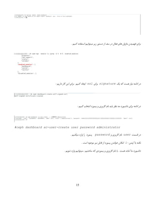 . ‫کنیم‬ ‫استفاده‬ ‫میتوانیم‬ ‫زیر‬ ‫دستور‬ ‫از‬ ‫سف‬ ‫در‬ ‫فعال‬ ‫های‬ ‫ماژول‬ ‫فهمیدن‬ ‫برای‬
‫یک‬ ‫که‬ ‫هست‬ ‫نیاز‬ ‫ادامه‬ ‫در‬
signature
‫برای‬
ssl
‌
: ‫داریم‬ ‫کار‬ ‫این‬ ‫برای‬ . ‫کنیم‬ ‫ایجاد‬
‌
: ‫کنیم‬ ‫انتخاب‬ ‫پسورد‬ ‫و‬ ‫کاربری‬ ‫نام‬ ‫باید‬ ‫نظر‬ ‫مد‬ ‫داشبورد‬ ‫برای‬ ‫ادامه‬ ‫در‬
#ceph dashboard ac-user-create user password administrator
‫قسمت‬ ‫در‬
user
‫و‬ ‫کاربری‬ ‫نام‬
password
. ‫میکنیم‬ ‫وارد‬ ‫را‬ ‫پسورد‬
- ‫آپشن‬ ‫با‬ ‫نکته‬
i
. ‫است‬ ‫موجود‬ ‫نیز‬ ‫فایل‬ ‫از‬ ‫پسورد‬ ‫خواندن‬ ‫امکان‬
. ‫شویم‬ ‫وارد‬ ‫میتوانیم‬ ، ‫ساختیم‬ ‫که‬ ‫پسوردی‬ ‫و‬ ‫کاربری‬ ‫نام‬ ‫با‬ . ‫هست‬ ‫آماده‬ ‫ما‬ ‫داشبورد‬
15
 