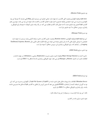 (‫مانیتور‬ ‫نود‬
Monitor Node
:)
ceph-mon
‫دارای‬ ‫سیستم‬ ‫این‬ ‫اجزای‬ ‫تمامی‬ .‫دارد‬ ‫عهده‬ ‫به‬ ‫را‬ ‫کالستر‬ ‫کلی‬ ‫وضعیت‬ ‫نگهداری‬ ‫وظیفه‬
Map
‫نود‬ ‫این‬ ‫توسط‬ ‫که‬ ‫هستند‬ ‫هایی‬
‫عضو‬ ‫مهمترین‬ .‫باشد‬ ‫می‬ ‫نود‬ ‫این‬ ‫عهده‬ ‫به‬ ‫ها‬ ‫کالینت‬ ‫و‬ ‫کالستر‬ ‫اعضای‬ ‫هویت‬ ‫احراز‬ ‫و‬ ‫تصدیق‬ ‫وظیفه‬ ‫همچنین‬ .‫شود‬ ‫می‬ ‫مدیریت‬ ‫و‬ ‫نگهداری‬
‫کالستر‬
Ceph
‫و‬ ‫افزونگی‬ ‫برای‬ ‫متوسط‬ ‫تا‬ ‫کوچک‬ ‫سازی‬ ‫پیاده‬ ‫یک‬ ‫در‬ .‫کند‬ ‫می‬ ‫فعالیت‬ ‫کالستر‬ ‫قلب‬ ‫عنوان‬ ‫به‬ ‫که‬ ‫هست‬ ‫مانیتور‬ ‫نود‬ ‫همین‬
‫به‬ ‫حداقل‬ ‫سرویس‬ ‫پایداری‬
3
.‫است‬ ‫نیاز‬ ‫مانیتور‬ ‫نود‬
(‫مدیر‬ ‫نود‬
Manager Node
:)
(‫نود‬ ‫این‬
ceph-mgr
‫نگهداری‬ ‫وظیفه‬ )
Runtime metrics
.‫دارد‬ ‫عهده‬ ‫به‬ ‫را‬ ‫سیستم‬ ‫لود‬ ‫و‬ ‫کارایی‬ ،‫سازها‬ ‫ذخیره‬ ،‫کالستر‬ ‫جاری‬ ‫وضعیت‬ ،
‫مثل‬ ‫جانبی‬ ‫های‬ ‫قابلیت‬ ‫تواند‬ ‫می‬ ،‫شوند‬ ‫می‬ ‫نوشته‬ ‫پایتون‬ ‫زبان‬ ‫به‬ ‫که‬ ‫هایی‬ ‫ماژول‬ ‫میزبانی‬ ‫با‬ ‫همچنین‬
Dashboard, Exporter, Remote
Logging
‫حداقل‬ ‫سرویس‬ ‫این‬ ‫پایداری‬ ‫و‬ ‫افزونگی‬ ‫برای‬ .‫کند‬ ‫فراهم‬ ‫را‬ …‫و‬
2
.‫است‬ ‫نیاز‬ ‫نمونه‬
(‫سازی‬ ‫ذخیره‬ ‫نود‬
OSD Node
:)
‫یا‬ ‫کننده‬ ‫ذخیره‬
Object Storage Daemon
‫مدیریت‬ ،‫سازی‬ ‫ذخیره‬ ‫وظیفه‬
Replication
‫و‬ ‫بازیابی‬ ،
Rebalance
‫و‬ ‫داشته‬ ‫عهده‬ ‫بر‬ ‫را‬
‫اختیار‬ ‫در‬ ‫را‬ ‫الزم‬ ‫اطالعات‬
Monitor
‫و‬
Manager
‫به‬ ‫حداقل‬ ‫ها‬ ‫داده‬ ‫پایداری‬ ‫و‬ ‫افزونگی‬ ‫جهت‬ .‫دهد‬ ‫می‬ ‫قرار‬
3
OSD
.‫است‬ ‫نیاز‬
(‫ابرداده‬ ‫نود‬
MDS Node
:)
Metadata Server
‫در‬ ‫شده‬ ‫ذخیره‬ ‫های‬ ‫فایل‬ ‫به‬ ‫مربوط‬ ‫متا‬ ‫اطالعات‬ ،
CephFS
‫یا‬
Ceph File System
‫این‬ .‫کند‬ ‫می‬ ‫مدیریت‬ ‫و‬ ‫نگهداری‬ ‫را‬
‫استاندارد‬ ‫از‬ ‫کننده‬ ‫استفاده‬ ‫کاربران‬ ‫به‬ ‫نود‬
POSIX
‫کالستر‬ ‫به‬ ‫اضافی‬ ‫بار‬ ‫آوردن‬ ‫بدون‬ ‫که‬ ‫دهد‬ ‫می‬ ‫قابلیتی‬
Ceph
‫داشته‬ ‫دسترسی‬ ‫ها‬ ‫فایل‬ ‫به‬
‫به‬ ‫حداقل‬ ‫افزونگی‬ ‫و‬ ‫پایداری‬ ‫برای‬ .‫باشند‬
2
MDS
.‫داریم‬ ‫نیاز‬
. ‫نکرد‬ ‫استفاده‬ ‫نود‬ ‫این‬ ‫از‬ ‫میتواند‬ ‫و‬ ، ‫نیست‬ ‫الزام‬ ‫یک‬ ‫نود‬ ‫این‬ : ‫نکته‬
:‫کالستر‬ ‫در‬ ‫داده‬ ‫سازی‬ ‫ذخیره‬ ‫نحوه‬
7
 