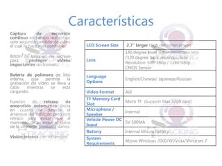 Características 
Captura de recorrido continuo en tiempo real sin un solo segundo perdido de video el cual lo hace mas confiable. 
Botón de bloqueo de archivo para proteger videos importantes sin formato 
Batería de polímero de litio interna, que permite la grabación de vídeo se lleva a cabo mientras se está cargando. 
Función de retraso de encendido automático. Inicia en cuanto se detecte el arranque del vehículo pero con retraso para evitar que al momento de arranque el pulso de la corriente produzca daños. 
Visión interna con infrarrojos. 
LCD Screen Size 
2.7” larger High definition screen 
Lens 
140 degree front super-periscopic lens 
/120 degree back periscopic lens 
Resolution: 640*480p / 1280*480p 
CMOS Sensor 
Language Options 
English/Chinese/ Japanese/Russian 
Video Format 
AVI 
TF Memory Card Slot 
Micro TF (Support Max 32gb card) 
Microphone / Speaker 
Internal 
Vehicle Power DC Input 
5V 500MA 
Battery 
Internal lithium battery 
System Requirements 
Above Windows 2000/XP/Vista/Windows 7 