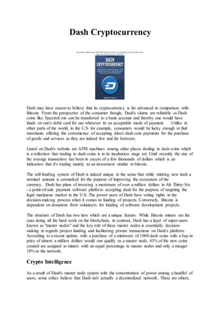Dash Cryptocurrency
Dash may have reason to believe that its cryptocurrency is far advanced in comparison with
Bitcoin. From the perspective of the consumer though, Dash's claims are refutable as Dash
coins like SpectroCoin can be transferred to a bank account and thereby one would have
funds on one's debit card for use wherever its an acceptable mode of payment. Unlike in
other parts of the world, in the U.S. for example, consumers would be lucky enough to find
merchants offering the convenience of accepting direct dash coin payments for the purchase
of goods and services as they are indeed few and far between.
Listed on Dash's website are ATM machines among other places dealing in dash coins which
is a reflection that trading in dash coins is in its incubation stage yet. Until recently the size of
the average transaction has been in excess of a few thousands of dollars which is an
indication that it's trading mainly as an investment similar to bitcoin.
The self-funding system of Dash is indeed unique in the sense that while minting new dash a
nominal amount is earmarked for the purpose of improving the ecosystem of the
currency. Dash has plans of investing a maximum of over a million dollars in Alt Thirty-Six
- a point-of-sale payment software platform accepting dash for the purpose of targeting the
legal marijuana market in the U.S. The power users of Dash have voting rights in the
decision-making process when it comes to funding of projects. Conversely, Bitcoin is
dependent on donations from volunteers for funding of software development projects.
The structure of Dash has two tiers which are a unique feature. While Bitcoin miners are the
ones doing all the hard work on the blockchain, in contrast, Dash has a layer of super-users
known as "master nodes" and the key role of these master nodes is essentially decision-
making in regards project funding and facilitating private transactions on Dash's platform.
According to a recent update, with a purchase of a minimum of 1000 dash coins with a buy-in
price of almost a million dollars would one qualify as a master node. 45% of the new coins
created are assigned to miners with an equal percentage to master nodes and only a meager
10% to the network.
Crypto Intelligence
As a result of Dash's master node system with the concentration of power among a handful of
users, some critics believe that Dash isn't actually a decentralized network. There are others,
 