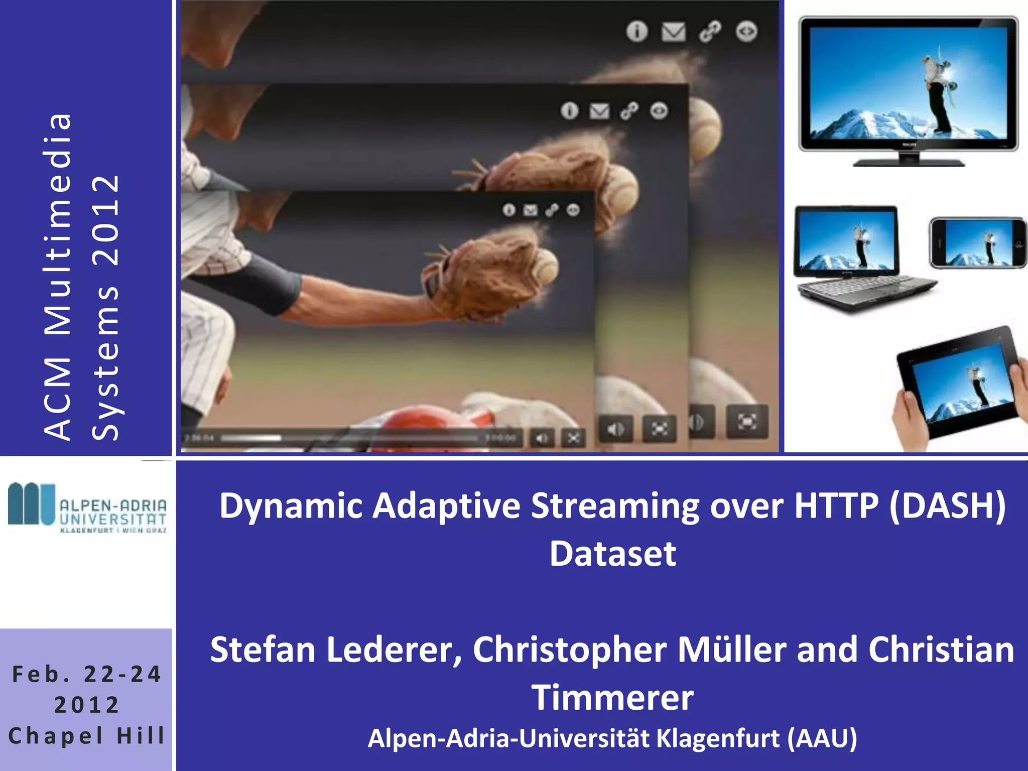 AC M M u l t i m e d i a
  Syste m s 2 0 1 2




                             Dynamic Adaptive Streaming over HTTP (DASH)
                                               Dataset

                             Stefan Lederer, Christopher Müller and Christian
Feb. 22-24
   2012                                         Timmerer
Chapel Hill                           Alpen-Adria-Universität Klagenfurt (AAU)
 