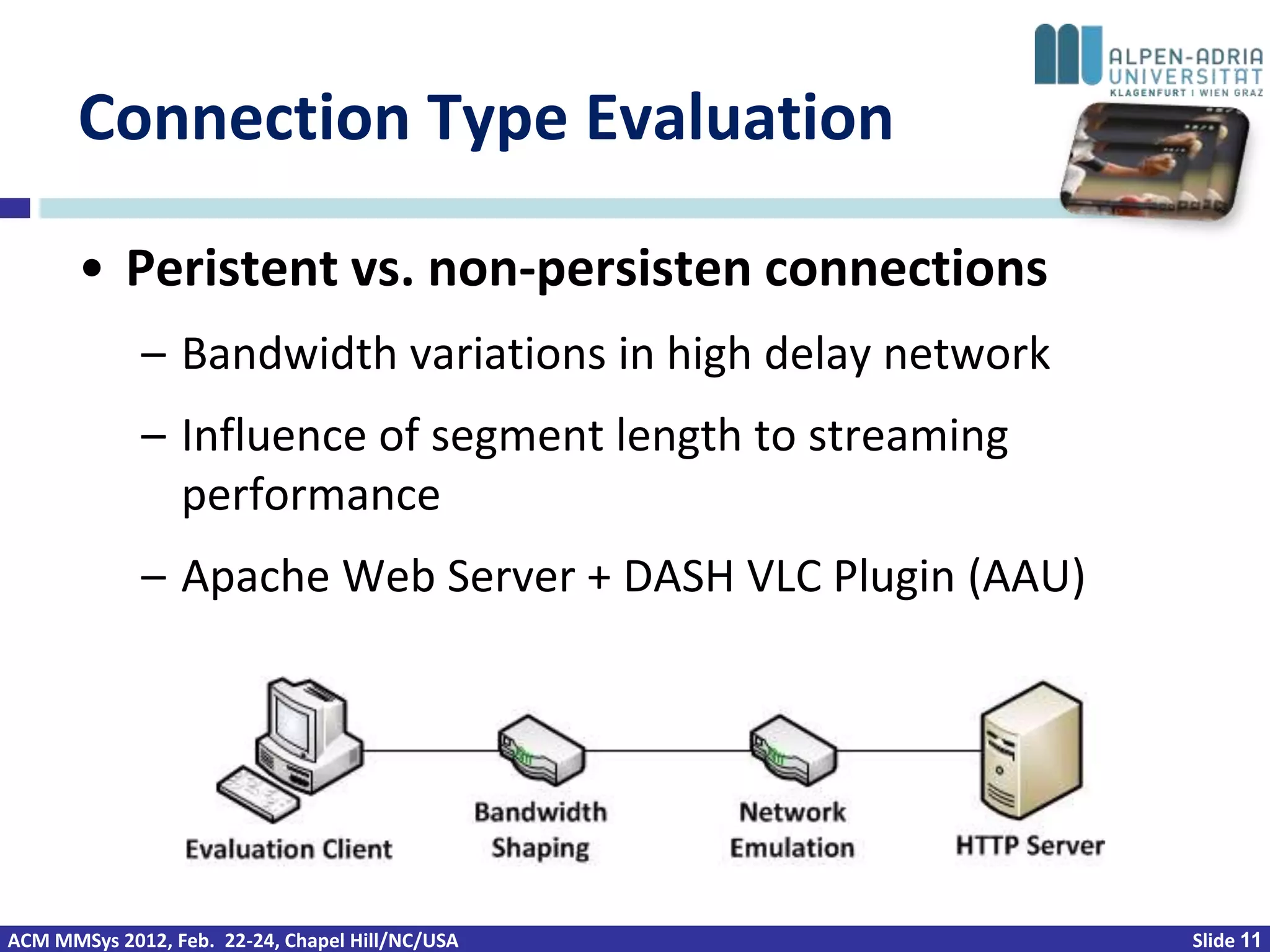 Connection Type Evaluation

       • Peristent vs. non-persisten connections
             – Bandwidth variations in high delay network
             – Influence of segment length to streaming
               performance
             – Apache Web Server + DASH VLC Plugin (AAU)




ACM MMSys 2012, Feb. 22-24, Chapel Hill/NC/USA              Slide 11
 