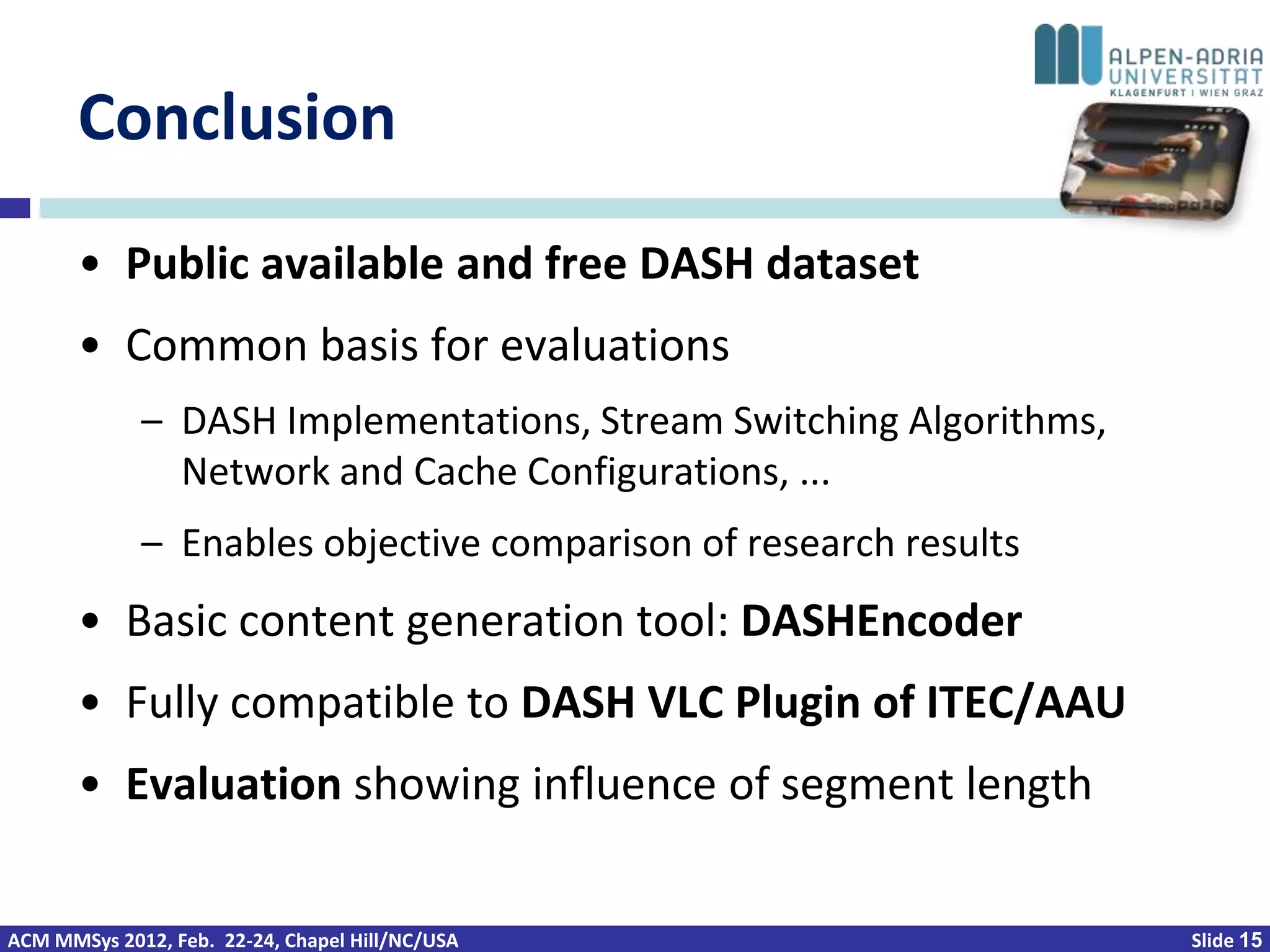 Conclusion
       • Public available and free DASH dataset
       • Common basis for evaluations
             – DASH Implementations, Stream Switching Algorithms,
               Network and Cache Configurations, ...
             – Enables objective comparison of research results
       • Basic content generation tool: DASHEncoder
       • Fully compatible to DASH VLC Plugin of ITEC/AAU
       • Evaluation showing influence of segment length


ACM MMSys 2012, Feb. 22-24, Chapel Hill/NC/USA                      Slide 15
 