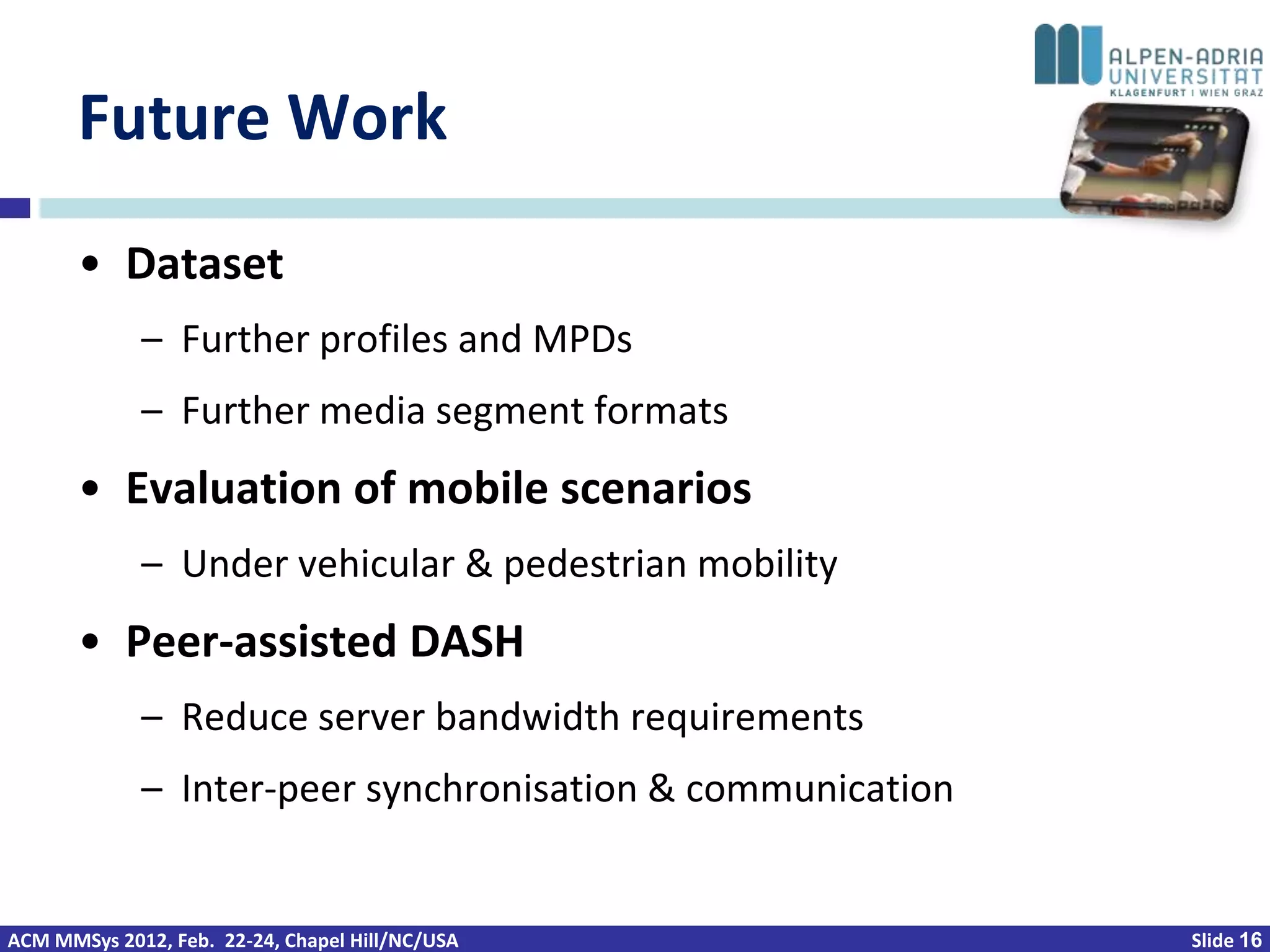 Future Work
       • Dataset
             – Further profiles and MPDs
             – Further media segment formats
       • Evaluation of mobile scenarios
             – Under vehicular & pedestrian mobility
       • Peer-assisted DASH
             – Reduce server bandwidth requirements
             – Inter-peer synchronisation & communication


ACM MMSys 2012, Feb. 22-24, Chapel Hill/NC/USA              Slide 16
 