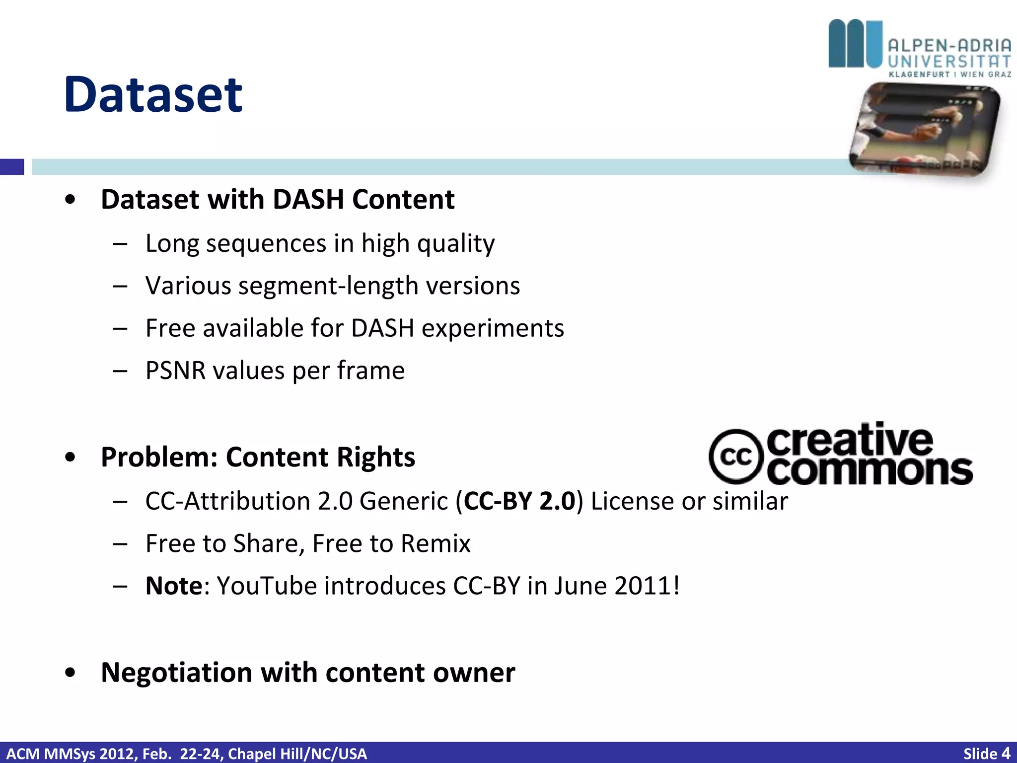 Dataset
       • Dataset with DASH Content
             –   Long sequences in high quality
             –   Various segment-length versions
             –   Free available for DASH experiments
             –   PSNR values per frame


       • Problem: Content Rights
             – CC-Attribution 2.0 Generic (CC-BY 2.0) License or similar
             – Free to Share, Free to Remix
             – Note: YouTube introduces CC-BY in June 2011!


       • Negotiation with content owner

ACM MMSys 2012, Feb. 22-24, Chapel Hill/NC/USA                             Slide 4
 