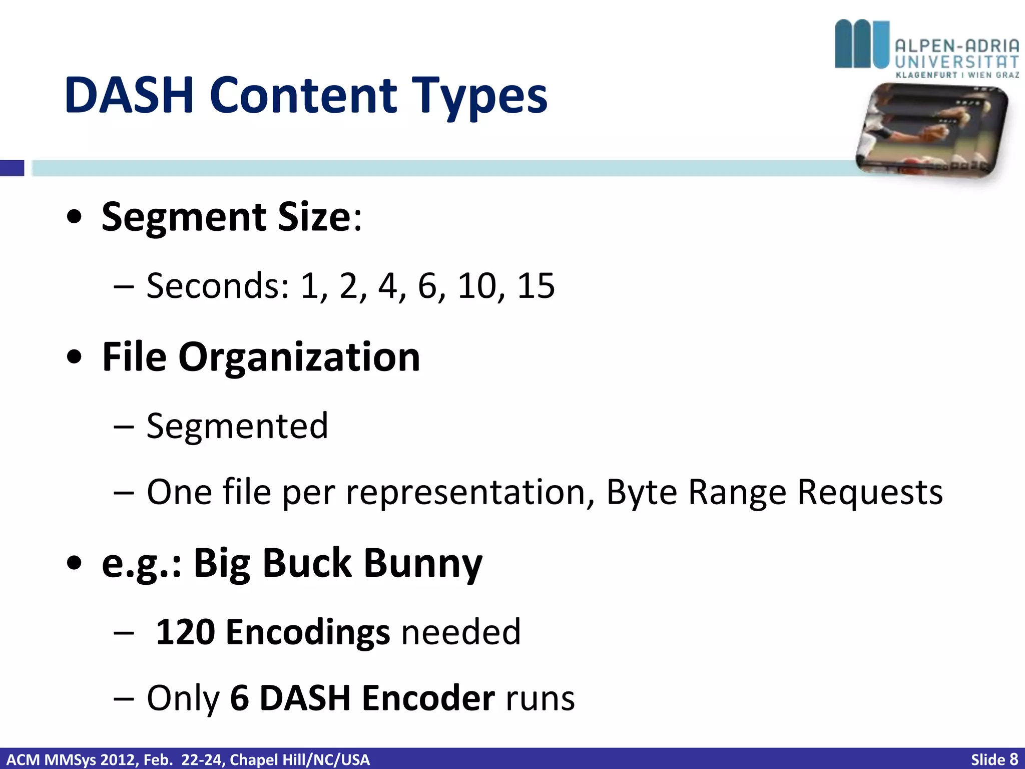 DASH Content Types

       • Segment Size:
             – Seconds: 1, 2, 4, 6, 10, 15
       • File Organization
             – Segmented
             – One file per representation, Byte Range Requests
       • e.g.: Big Buck Bunny
             – 120 Encodings needed
             – Only 6 DASH Encoder runs
ACM MMSys 2012, Feb. 22-24, Chapel Hill/NC/USA                    Slide 8
 