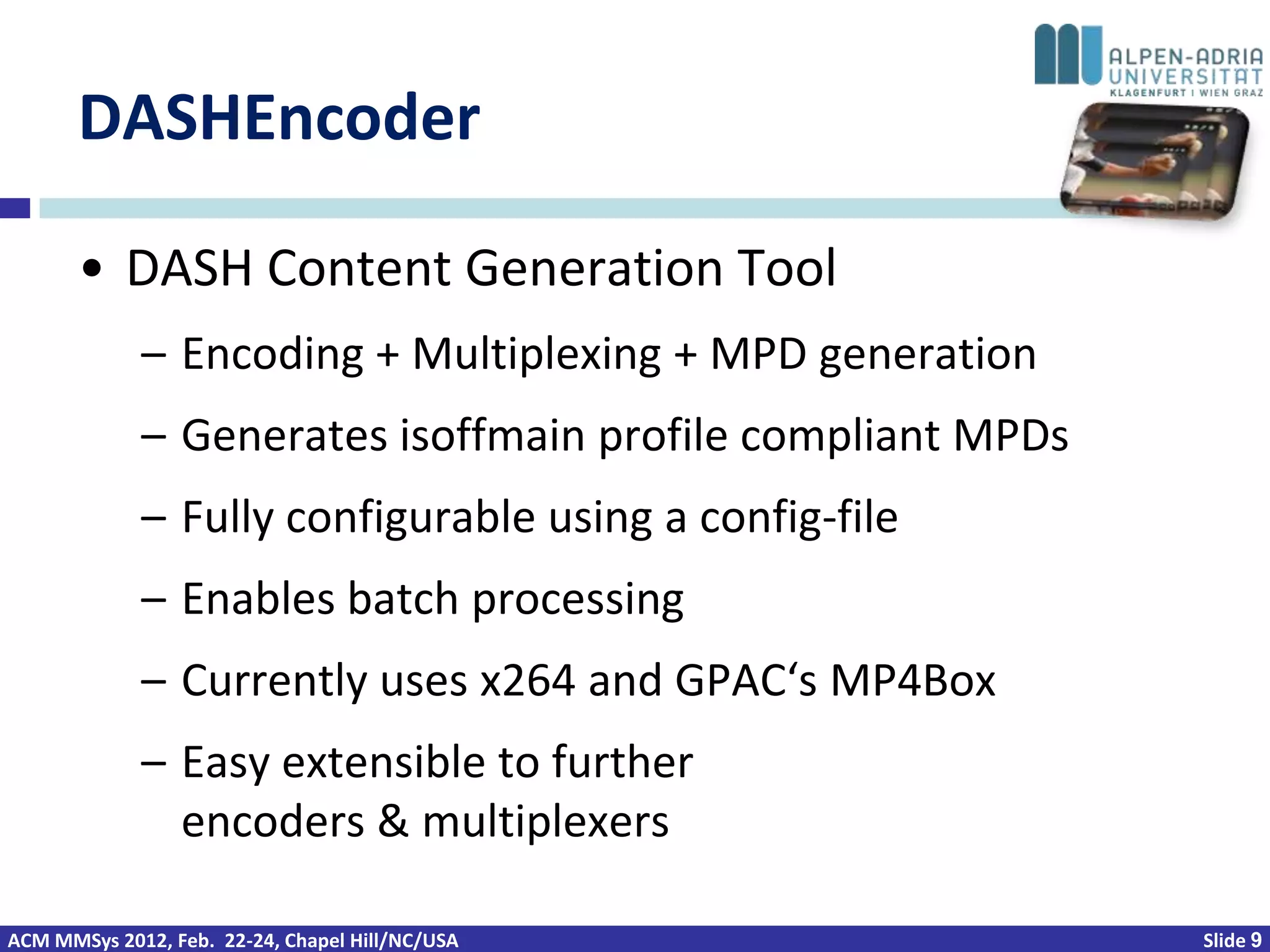 DASHEncoder

       • DASH Content Generation Tool
             – Encoding + Multiplexing + MPD generation
             – Generates isoffmain profile compliant MPDs
             – Fully configurable using a config-file
             – Enables batch processing
             – Currently uses x264 and GPAC‘s MP4Box
             – Easy extensible to further
               encoders & multiplexers

ACM MMSys 2012, Feb. 22-24, Chapel Hill/NC/USA              Slide 9
 