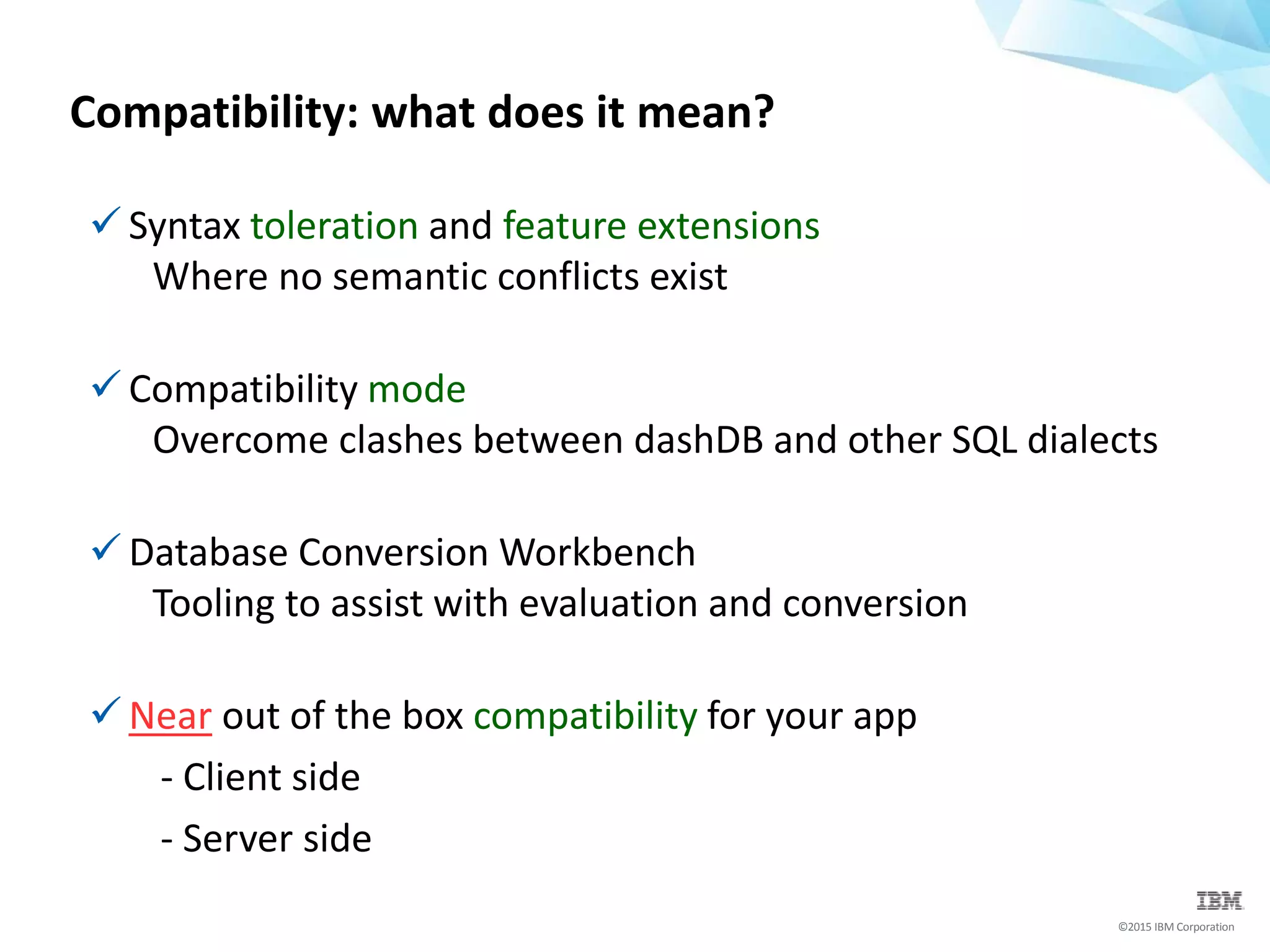 ©2015 IBM Corporation
Compatibility: what does it mean?
 Syntax toleration and feature extensions
Where no semantic conflicts exist
 Compatibility mode
Overcome clashes between dashDB and other SQL dialects
 Database Conversion Workbench
Tooling to assist with evaluation and conversion
 Near out of the box compatibility for your app
- Client side
- Server side
 