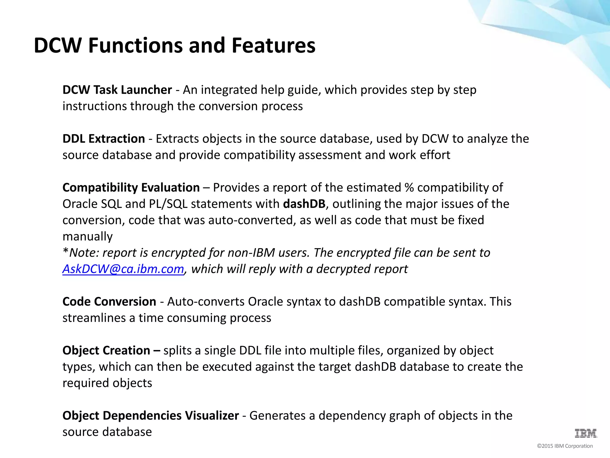 ©2015 IBM Corporation
DCW Functions and Features
DCW Task Launcher - An integrated help guide, which provides step by step
instructions through the conversion process
DDL Extraction - Extracts objects in the source database, used by DCW to analyze the
source database and provide compatibility assessment and work effort
Compatibility Evaluation – Provides a report of the estimated % compatibility of
Oracle SQL and PL/SQL statements with dashDB, outlining the major issues of the
conversion, code that was auto-converted, as well as code that must be fixed
manually
*Note: report is encrypted for non-IBM users. The encrypted file can be sent to
AskDCW@ca.ibm.com, which will reply with a decrypted report
Code Conversion - Auto-converts Oracle syntax to dashDB compatible syntax. This
streamlines a time consuming process
Object Creation – splits a single DDL file into multiple files, organized by object
types, which can then be executed against the target dashDB database to create the
required objects
Object Dependencies Visualizer - Generates a dependency graph of objects in the
source database
 
