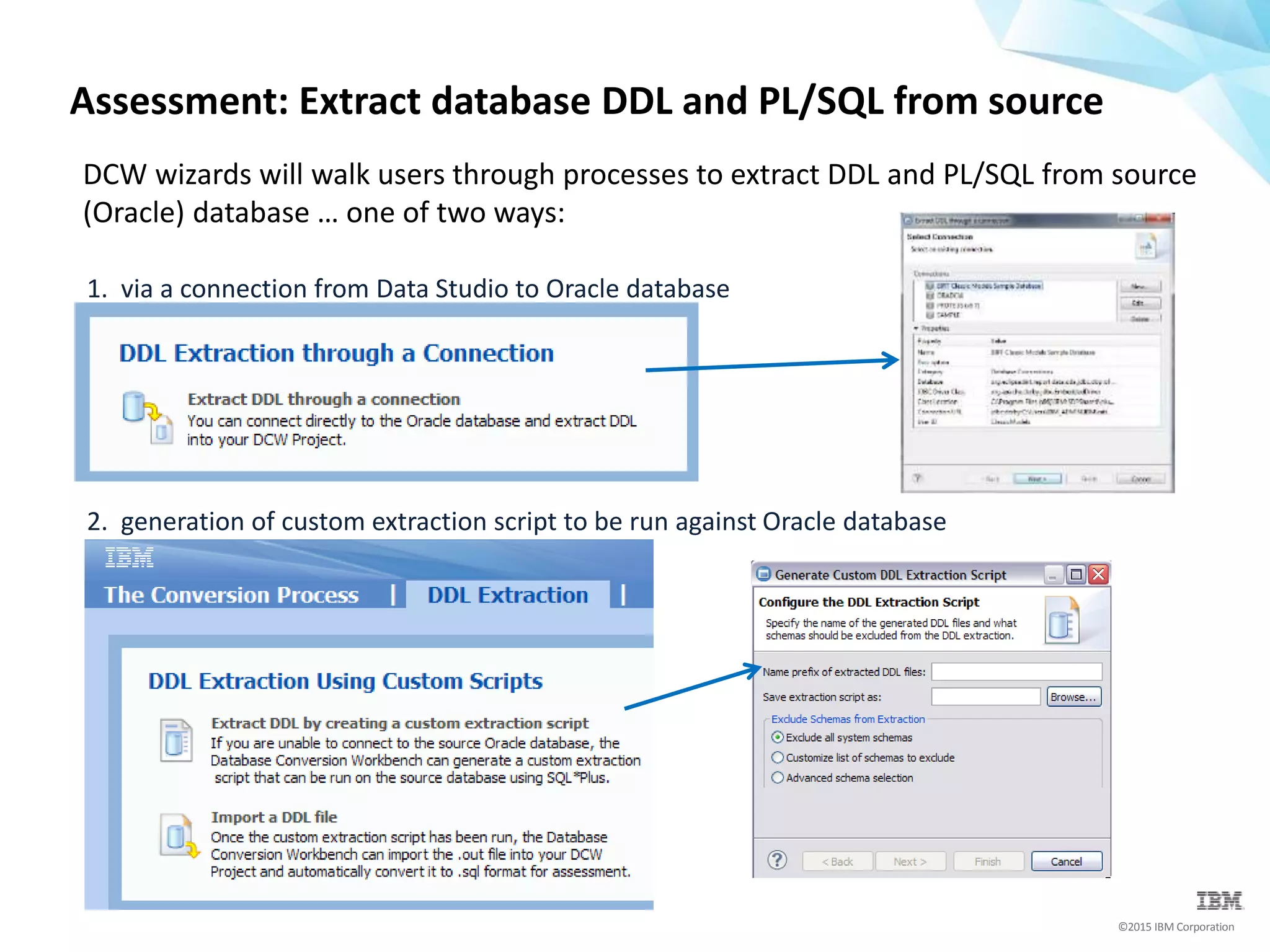 ©2015 IBM Corporation
Assessment: Extract database DDL and PL/SQL from source
DCW wizards will walk users through processes to extract DDL and PL/SQL from source
(Oracle) database … one of two ways:
1. via a connection from Data Studio to Oracle database
2. generation of custom extraction script to be run against Oracle database
 
