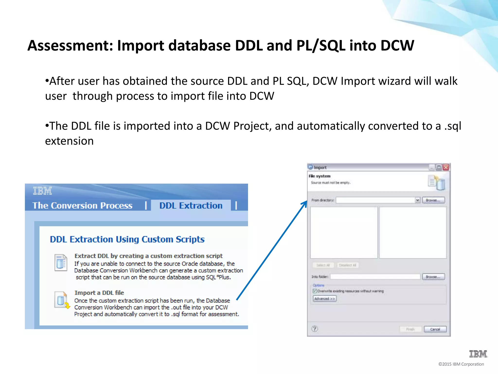 ©2015 IBM Corporation
Assessment: Import database DDL and PL/SQL into DCW
•After user has obtained the source DDL and PL SQL, DCW Import wizard will walk
user through process to import file into DCW
•The DDL file is imported into a DCW Project, and automatically converted to a .sql
extension
 