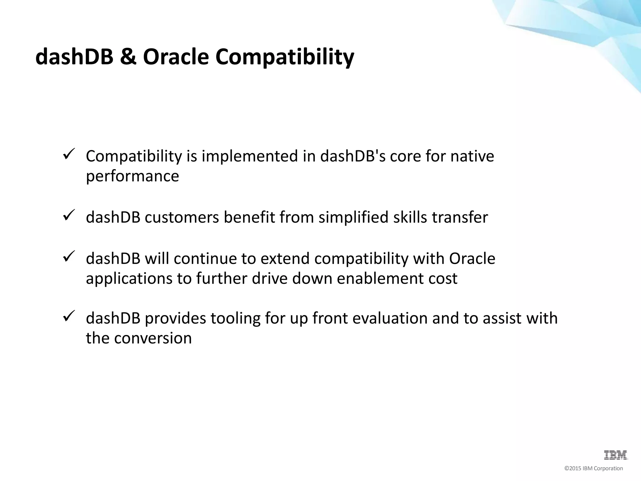 ©2015 IBM Corporation
 Compatibility is implemented in dashDB's core for native
performance
 dashDB customers benefit from simplified skills transfer
 dashDB will continue to extend compatibility with Oracle
applications to further drive down enablement cost
 dashDB provides tooling for up front evaluation and to assist with
the conversion
dashDB & Oracle Compatibility
 
