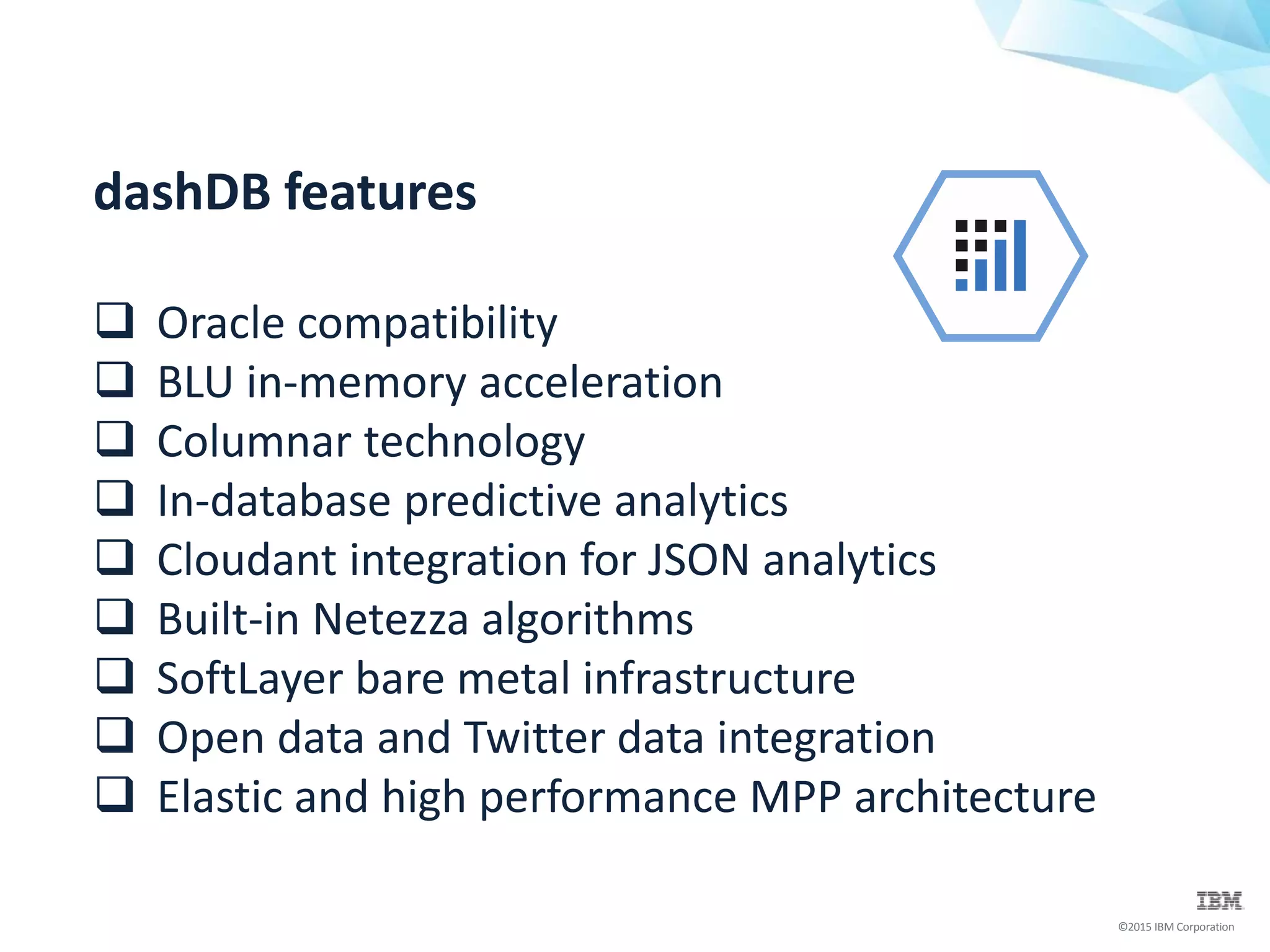 ©2015 IBM Corporation
dashDB features
 Oracle compatibility
 BLU in-memory acceleration
 Columnar technology
 In-database predictive analytics
 Cloudant integration for JSON analytics
 Built-in Netezza algorithms
 SoftLayer bare metal infrastructure
 Open data and Twitter data integration
 Elastic and high performance MPP architecture
 