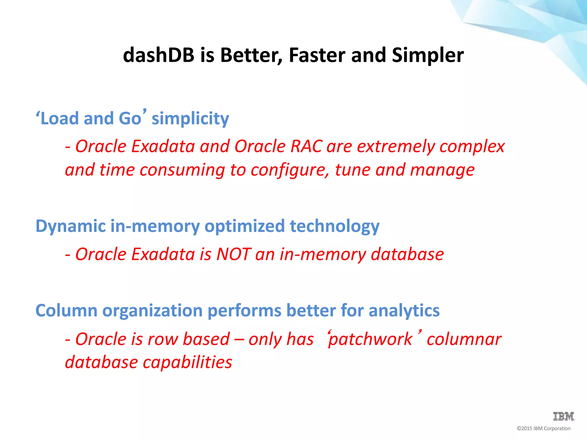 ©2015 IBM Corporation
‘Load and Go’simplicity
- Oracle Exadata and Oracle RAC are extremely complex
and time consuming to configure, tune and manage
Dynamic in-memory optimized technology
- Oracle Exadata is NOT an in-memory database
Column organization performs better for analytics
- Oracle is row based – only has ‘patchwork’ columnar
database capabilities
dashDB is Better, Faster and Simpler
 