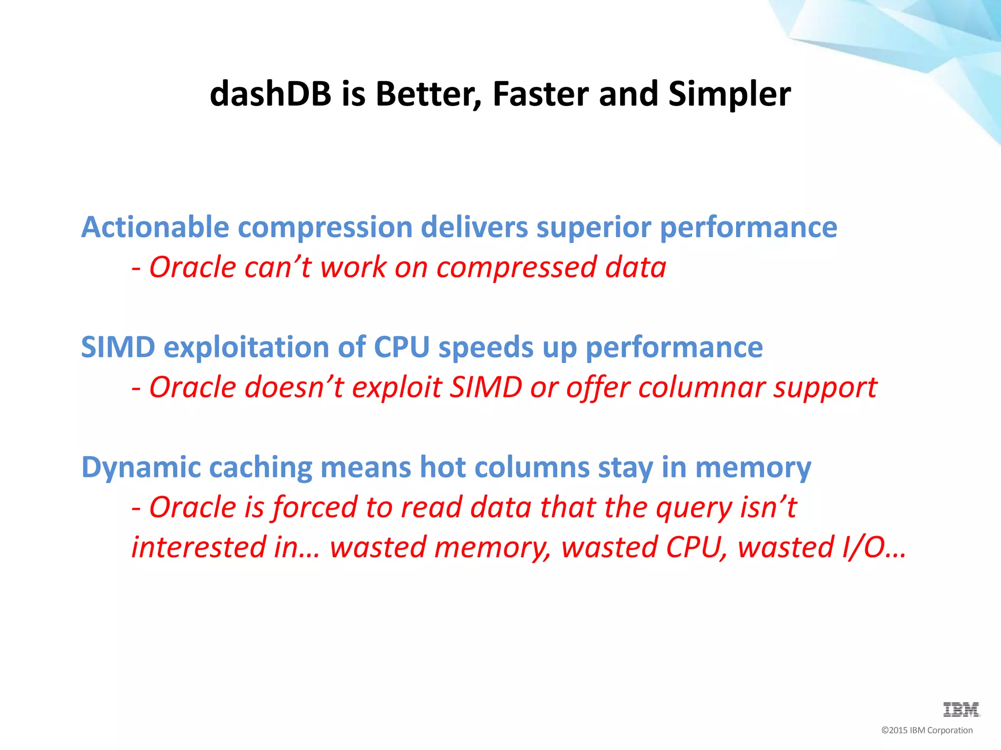 ©2015 IBM Corporation
Actionable compression delivers superior performance
- Oracle can’t work on compressed data
SIMD exploitation of CPU speeds up performance
- Oracle doesn’t exploit SIMD or offer columnar support
Dynamic caching means hot columns stay in memory
- Oracle is forced to read data that the query isn’t
interested in… wasted memory, wasted CPU, wasted I/O…
dashDB is Better, Faster and Simpler
 
