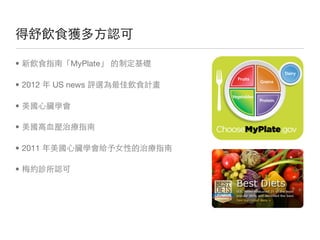 得舒飲食獲多方認可

• 新飲食指南「MyPlate」 的制定基礎

• 2012 年 US news 評選為最佳飲食計畫

• 美國心臟學會

• 美國高血壓治療指南

• 2011 年美國心臟學會給予女性的治療指南

• 梅約診所認可
 