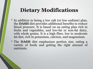 Dietary Modifications
• In addition to being a low salt (or low sodium) plan,
the DASH diet provides additional benefits to reduce
blood pressure. It is based on an eating plan rich in
fruits and vegetables, and low-fat or non-fat dairy,
with whole grains. It is a high fiber, low to moderate
fat diet, rich in potassium, calcium, and magnesium.
• The DASH diet emphasizes portion size, eating a
variety of foods and getting the right amount of
nutrients.
 