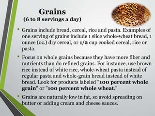 Grains
(6 to 8 servings a day)
• Grains include bread, cereal, rice and pasta. Examples of
one serving of grains include 1 slice whole-wheat bread, 1
ounce (oz.) dry cereal, or 1/2 cup cooked cereal, rice or
pasta.
• Focus on whole grains because they have more fiber and
nutrients than do refined grains. For instance, use brown
rice instead of white rice, whole-wheat pasta instead of
regular pasta and whole-grain bread instead of white
bread. Look for products labeled "100 percent whole
grain" or "100 percent whole wheat."
• Grains are naturally low in fat, so avoid spreading on
butter or adding cream and cheese sauces.
 