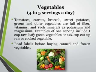 Vegetables
(4 to 5 servings a day)
• Tomatoes, carrots, broccoli, sweet potatoes,
greens and other vegetables are full of fiber,
vitamins, and such minerals as potassium and
magnesium. Examples of one serving include 1
cup raw leafy green vegetables or 1/2 cup cut-up
raw or cooked vegetable.
• Read labels before buying canned and frozen
vegetables.
 