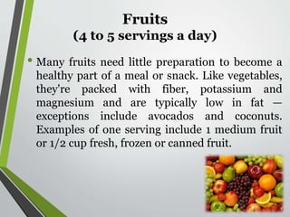 Fruits
(4 to 5 servings a day)
• Many fruits need little preparation to become a
healthy part of a meal or snack. Like vegetables,
they're packed with fiber, potassium and
magnesium and are typically low in fat —
exceptions include avocados and coconuts.
Examples of one serving include 1 medium fruit
or 1/2 cup fresh, frozen or canned fruit.
 