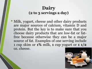 Dairy
(2 to 3 servings a day)
• Milk, yogurt, cheese and other dairy products
are major sources of calcium, vitamin D and
protein. But the key is to make sure that you
choose dairy products that are low-fat or fat-
free because otherwise they can be a major
source of fat. Examples of one serving include
1 cup skim or 1% milk, 1 cup yogurt or 1 1/2
oz. cheese.
 