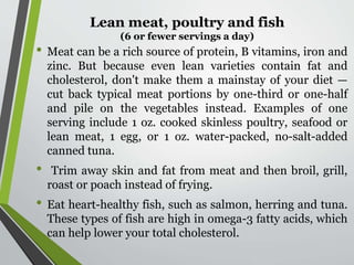 Lean meat, poultry and fish
(6 or fewer servings a day)
• Meat can be a rich source of protein, B vitamins, iron and
zinc. But because even lean varieties contain fat and
cholesterol, don't make them a mainstay of your diet —
cut back typical meat portions by one-third or one-half
and pile on the vegetables instead. Examples of one
serving include 1 oz. cooked skinless poultry, seafood or
lean meat, 1 egg, or 1 oz. water-packed, no-salt-added
canned tuna.
• Trim away skin and fat from meat and then broil, grill,
roast or poach instead of frying.
• Eat heart-healthy fish, such as salmon, herring and tuna.
These types of fish are high in omega-3 fatty acids, which
can help lower your total cholesterol.
 
