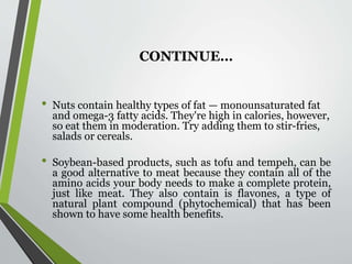 CONTINUE…
• Nuts contain healthy types of fat — monounsaturated fat
and omega-3 fatty acids. They're high in calories, however,
so eat them in moderation. Try adding them to stir-fries,
salads or cereals.
• Soybean-based products, such as tofu and tempeh, can be
a good alternative to meat because they contain all of the
amino acids your body needs to make a complete protein,
just like meat. They also contain is flavones, a type of
natural plant compound (phytochemical) that has been
shown to have some health benefits.
 