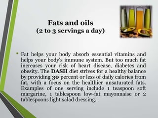 Fats and oils
(2 to 3 servings a day)
• Fat helps your body absorb essential vitamins and
helps your body's immune system. But too much fat
increases your risk of heart disease, diabetes and
obesity. The DASH diet strives for a healthy balance
by providing 30 percent or less of daily calories from
fat, with a focus on the healthier unsaturated fats.
Examples of one serving include 1 teaspoon soft
margarine, 1 tablespoon low-fat mayonnaise or 2
tablespoons light salad dressing.
 