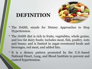 DEFINITION
• The DASH, stands for Dietary Approaches to Stop
Hypertension.
• The DASH diet is rich in fruits, vegetables, whole grains,
and low-fat dairy foods; includes meat, fish, poultry, nuts
and beans; and is limited in sugar-sweetened foods and
beverages, red meat, and added fats.
• It is a dietary pattern promoted by the U.S.-based
National Heart, Lung, and Blood Institute to prevent and
control hypertension.
 