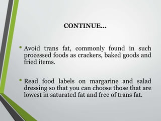 CONTINUE…
• Avoid trans fat, commonly found in such
processed foods as crackers, baked goods and
fried items.
• Read food labels on margarine and salad
dressing so that you can choose those that are
lowest in saturated fat and free of trans fat.
 