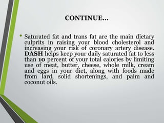 CONTINUE…
• Saturated fat and trans fat are the main dietary
culprits in raising your blood cholesterol and
increasing your risk of coronary artery disease.
DASH helps keep your daily saturated fat to less
than 10 percent of your total calories by limiting
use of meat, butter, cheese, whole milk, cream
and eggs in your diet, along with foods made
from lard, solid shortenings, and palm and
coconut oils.
 