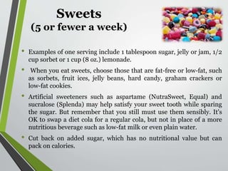 Sweets
(5 or fewer a week)
• Examples of one serving include 1 tablespoon sugar, jelly or jam, 1/2
cup sorbet or 1 cup (8 oz.) lemonade.
• When you eat sweets, choose those that are fat-free or low-fat, such
as sorbets, fruit ices, jelly beans, hard candy, graham crackers or
low-fat cookies.
• Artificial sweeteners such as aspartame (NutraSweet, Equal) and
sucralose (Splenda) may help satisfy your sweet tooth while sparing
the sugar. But remember that you still must use them sensibly. It's
OK to swap a diet cola for a regular cola, but not in place of a more
nutritious beverage such as low-fat milk or even plain water.
• Cut back on added sugar, which has no nutritional value but can
pack on calories.
 