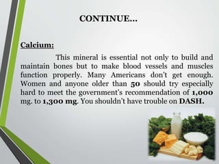 CONTINUE…
Calcium:
This mineral is essential not only to build and
maintain bones but to make blood vessels and muscles
function properly. Many Americans don’t get enough.
Women and anyone older than 50 should try especially
hard to meet the government’s recommendation of 1,000
mg. to 1,300 mg. You shouldn’t have trouble on DASH.
 