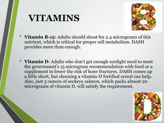 VITAMINS
• Vitamin B-12: Adults should shoot for 2.4 micrograms of this
nutrient, which is critical for proper cell metabolism. DASH
provides more than enough.
• Vitamin D: Adults who don’t get enough sunlight need to meet
the government’s 15 microgram recommendation with food or a
supplement to lower the risk of bone fractures. DASH comes up
a little short, but choosing a vitamin-D fortified cereal can help.
Also, just 3 ounces of sockeye salmon, which packs almost 20
micrograms of vitamin D, will satisfy the requirement.
 