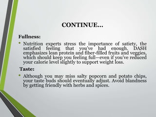 CONTINUE…
Fullness:
• Nutrition experts stress the importance of satiety, the
satisfied feeling that you’ve had enough. DASH
emphasizes lean protein and fiber-filled fruits and veggies,
which should keep you feeling full—even if you’ve reduced
your calorie level slightly to support weight loss.
Taste:
• Although you may miss salty popcorn and potato chips,
your taste buds should eventually adjust. Avoid blandness
by getting friendly with herbs and spices.
 