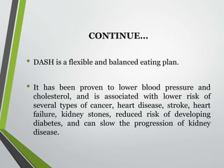 CONTINUE…
• DASH is a flexible and balanced eating plan.
• It has been proven to lower blood pressure and
cholesterol, and is associated with lower risk of
several types of cancer, heart disease, stroke, heart
failure, kidney stones, reduced risk of developing
diabetes, and can slow the progression of kidney
disease.
 