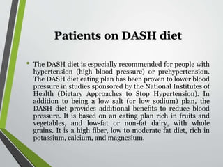 Patients on DASH diet
• The DASH diet is especially recommended for people with
hypertension (high blood pressure) or prehypertension.
The DASH diet eating plan has been proven to lower blood
pressure in studies sponsored by the National Institutes of
Health (Dietary Approaches to Stop Hypertension). In
addition to being a low salt (or low sodium) plan, the
DASH diet provides additional benefits to reduce blood
pressure. It is based on an eating plan rich in fruits and
vegetables, and low-fat or non-fat dairy, with whole
grains. It is a high fiber, low to moderate fat diet, rich in
potassium, calcium, and magnesium.
 