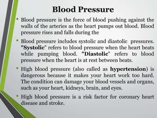 Blood Pressure
• Blood pressure is the force of blood pushing against the
walls of the arteries as the heart pumps out blood. Blood
pressure rises and falls during the
• Blood pressure includes systolic and diastolic pressures.
"Systolic" refers to blood pressure when the heart beats
while pumping blood. "Diastolic" refers to blood
pressure when the heart is at rest between beats.
• High blood pressure (also called as hypertension) is
dangerous because it makes your heart work too hard.
The condition can damage your blood vessels and organs,
such as your heart, kidneys, brain, and eyes.
• High blood pressure is a risk factor for coronary heart
disease and stroke.
 