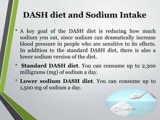 DASH diet and Sodium Intake
• A key goal of the DASH diet is reducing how much
sodium you eat, since sodium can dramatically increase
blood pressure in people who are sensitive to its effects.
In addition to the standard DASH diet, there is also a
lower sodium version of the diet.
• Standard DASH diet. You can consume up to 2,300
milligrams (mg) of sodium a day.
• Lower sodium DASH diet. You can consume up to
1,500 mg of sodium a day.
 