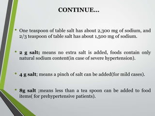 • One teaspoon of table salt has about 2,300 mg of sodium, and
2/3 teaspoon of table salt has about 1,500 mg of sodium.
• 2 g salt; means no extra salt is added, foods contain only
natural sodium content(in case of severe hypertension).
• 4 g salt; means a pinch of salt can be added(for mild cases).
• 8g salt ;means less than a tea spoon can be added to food
items( for prehypertensive patients).
CONTINUE…
 